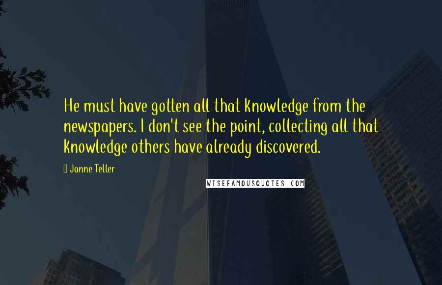 Janne Teller Quotes: He must have gotten all that knowledge from the newspapers. I don't see the point, collecting all that knowledge others have already discovered.
