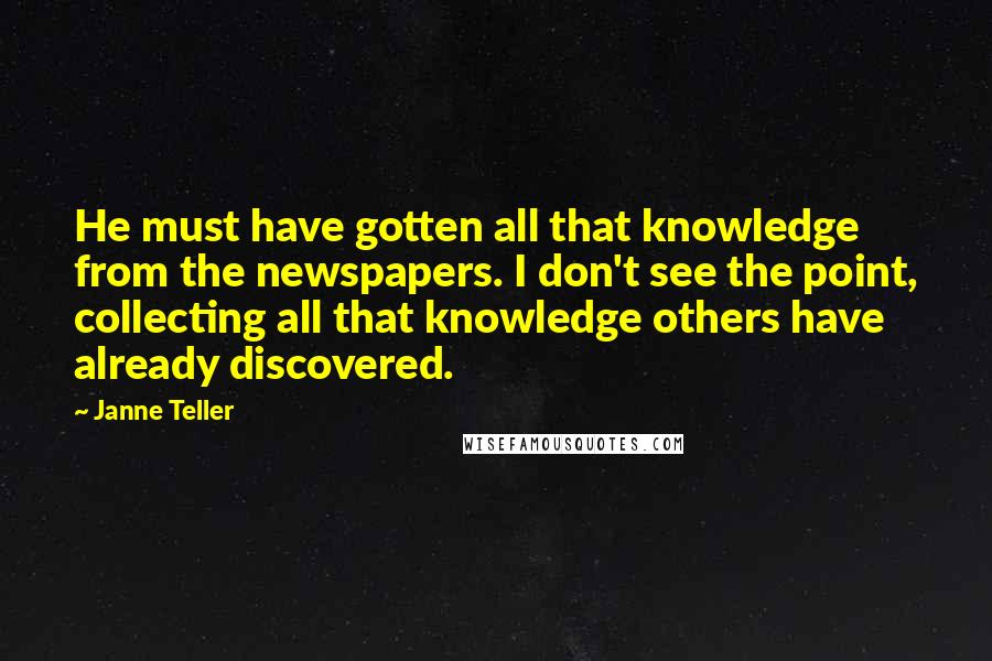 Janne Teller Quotes: He must have gotten all that knowledge from the newspapers. I don't see the point, collecting all that knowledge others have already discovered.