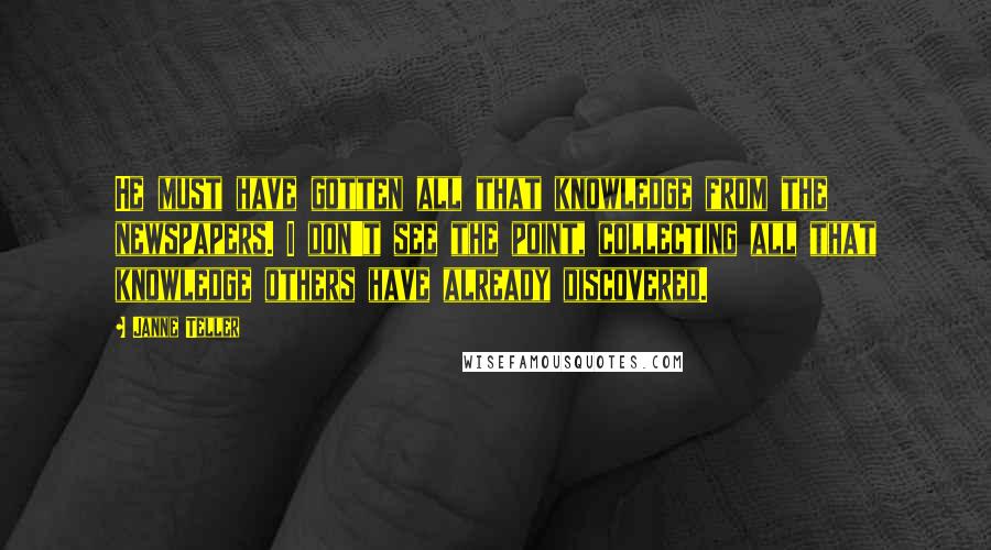 Janne Teller Quotes: He must have gotten all that knowledge from the newspapers. I don't see the point, collecting all that knowledge others have already discovered.