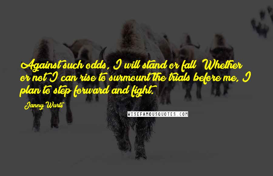Janny Wurts Quotes: Against such odds, I will stand or fall! Whether or not I can rise to surmount the trials before me, I plan to step forward and fight.