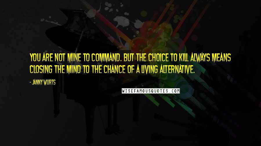 Janny Wurts Quotes: You are not mine to command. But the choice to kill always means closing the mind to the chance of a living alternative.