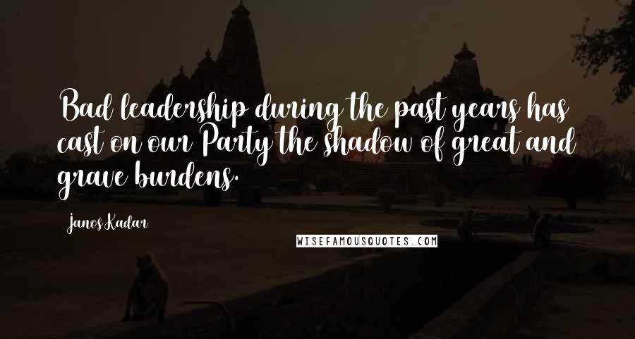 Janos Kadar Quotes: Bad leadership during the past years has cast on our Party the shadow of great and grave burdens.