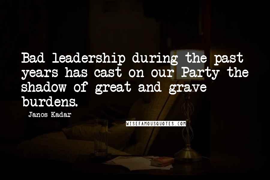 Janos Kadar Quotes: Bad leadership during the past years has cast on our Party the shadow of great and grave burdens.