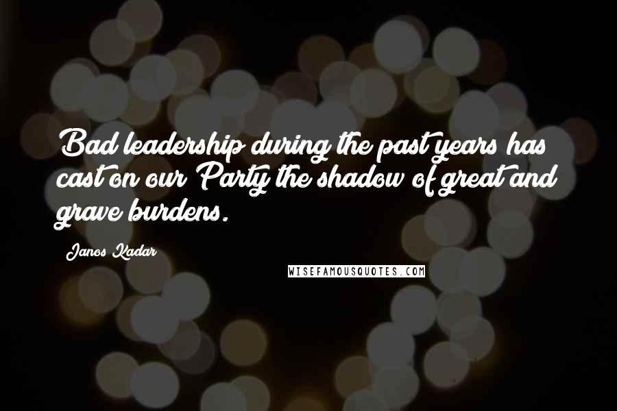 Janos Kadar Quotes: Bad leadership during the past years has cast on our Party the shadow of great and grave burdens.