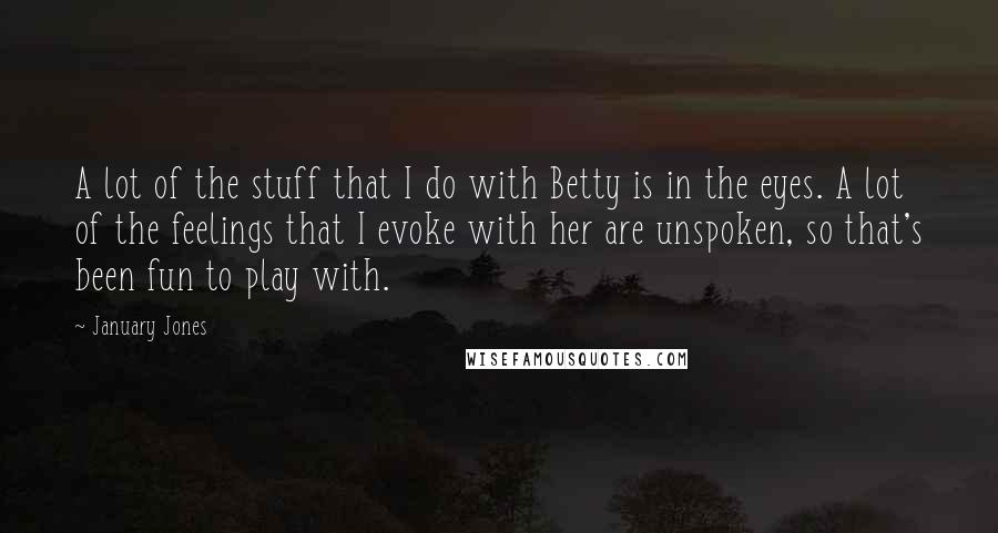 January Jones Quotes: A lot of the stuff that I do with Betty is in the eyes. A lot of the feelings that I evoke with her are unspoken, so that's been fun to play with.