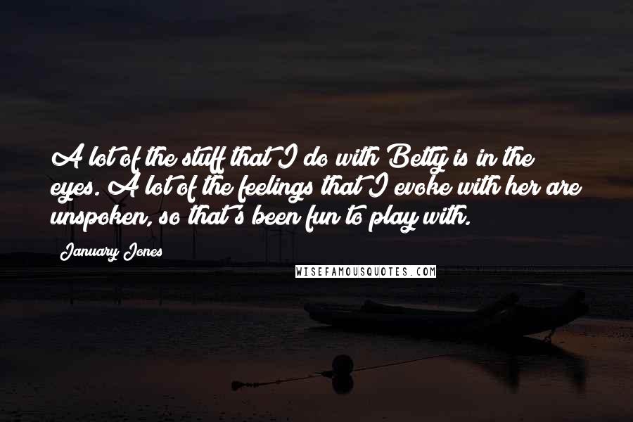 January Jones Quotes: A lot of the stuff that I do with Betty is in the eyes. A lot of the feelings that I evoke with her are unspoken, so that's been fun to play with.