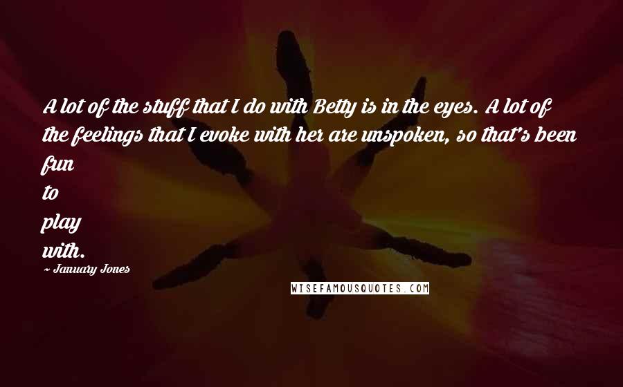 January Jones Quotes: A lot of the stuff that I do with Betty is in the eyes. A lot of the feelings that I evoke with her are unspoken, so that's been fun to play with.