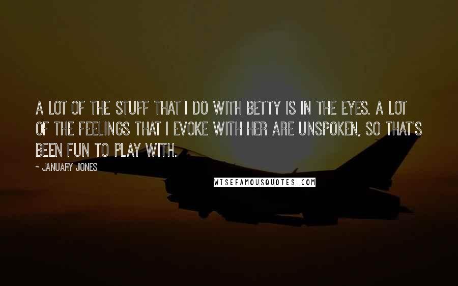 January Jones Quotes: A lot of the stuff that I do with Betty is in the eyes. A lot of the feelings that I evoke with her are unspoken, so that's been fun to play with.