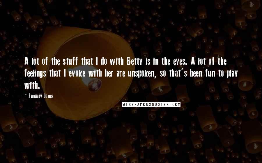 January Jones Quotes: A lot of the stuff that I do with Betty is in the eyes. A lot of the feelings that I evoke with her are unspoken, so that's been fun to play with.