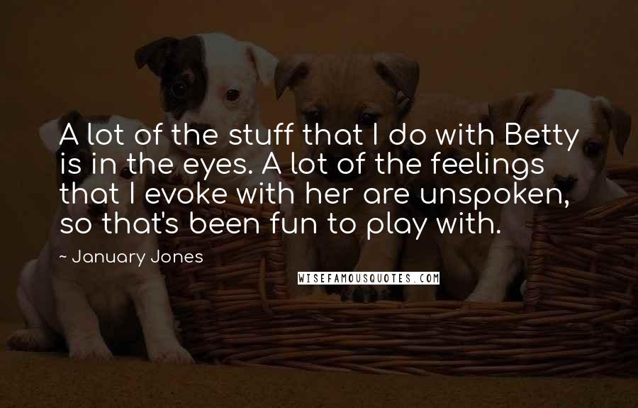 January Jones Quotes: A lot of the stuff that I do with Betty is in the eyes. A lot of the feelings that I evoke with her are unspoken, so that's been fun to play with.