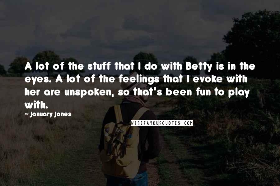 January Jones Quotes: A lot of the stuff that I do with Betty is in the eyes. A lot of the feelings that I evoke with her are unspoken, so that's been fun to play with.