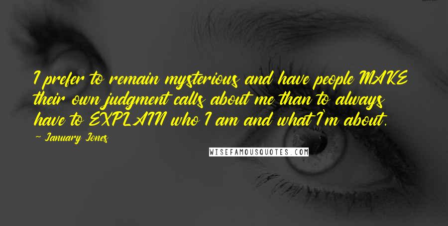 January Jones Quotes: I prefer to remain mysterious and have people MAKE their own judgment calls about me than to always have to EXPLAIN who I am and what I'm about.