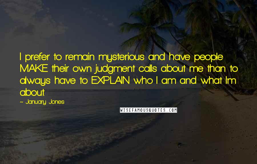 January Jones Quotes: I prefer to remain mysterious and have people MAKE their own judgment calls about me than to always have to EXPLAIN who I am and what I'm about.