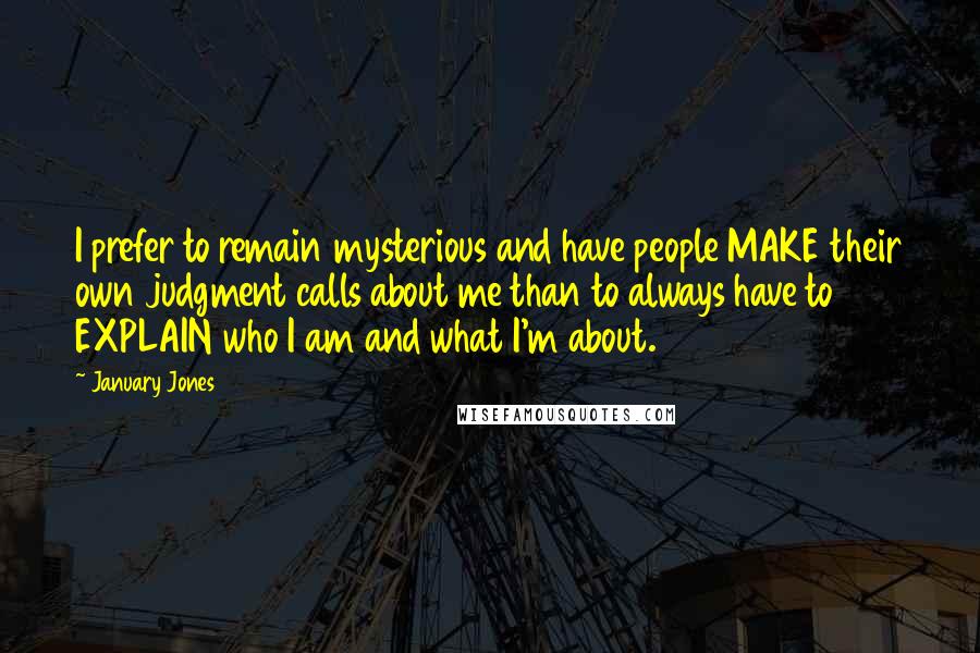 January Jones Quotes: I prefer to remain mysterious and have people MAKE their own judgment calls about me than to always have to EXPLAIN who I am and what I'm about.