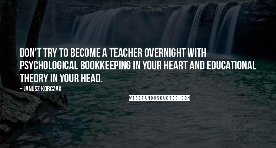 Janusz Korczak Quotes: Don't try to become a teacher overnight with psychological bookkeeping in your heart and educational theory in your head.