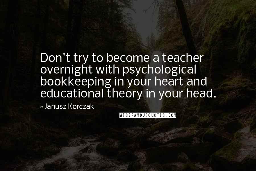 Janusz Korczak Quotes: Don't try to become a teacher overnight with psychological bookkeeping in your heart and educational theory in your head.