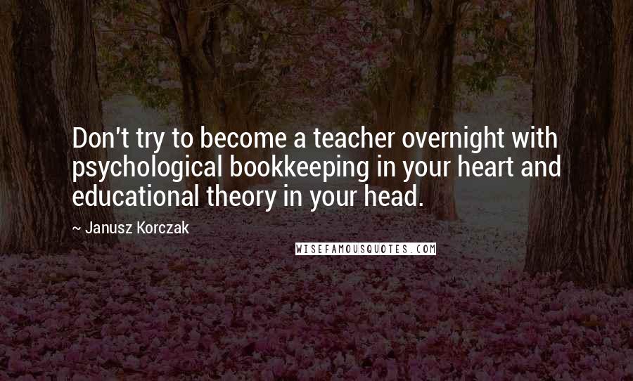 Janusz Korczak Quotes: Don't try to become a teacher overnight with psychological bookkeeping in your heart and educational theory in your head.
