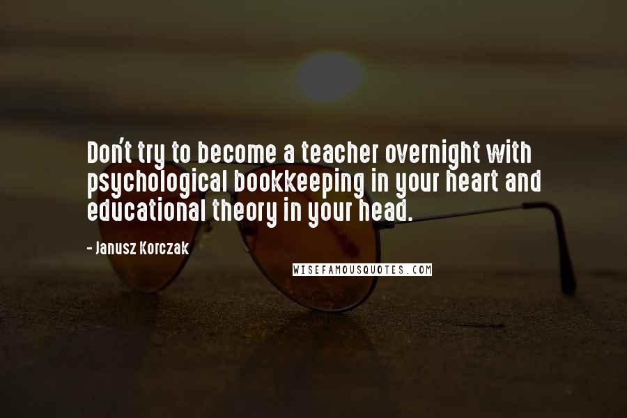 Janusz Korczak Quotes: Don't try to become a teacher overnight with psychological bookkeeping in your heart and educational theory in your head.