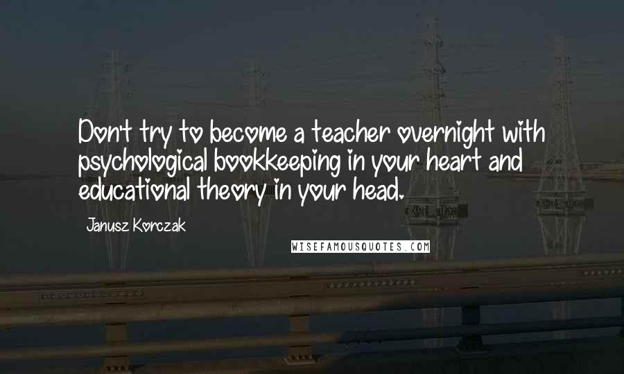 Janusz Korczak Quotes: Don't try to become a teacher overnight with psychological bookkeeping in your heart and educational theory in your head.