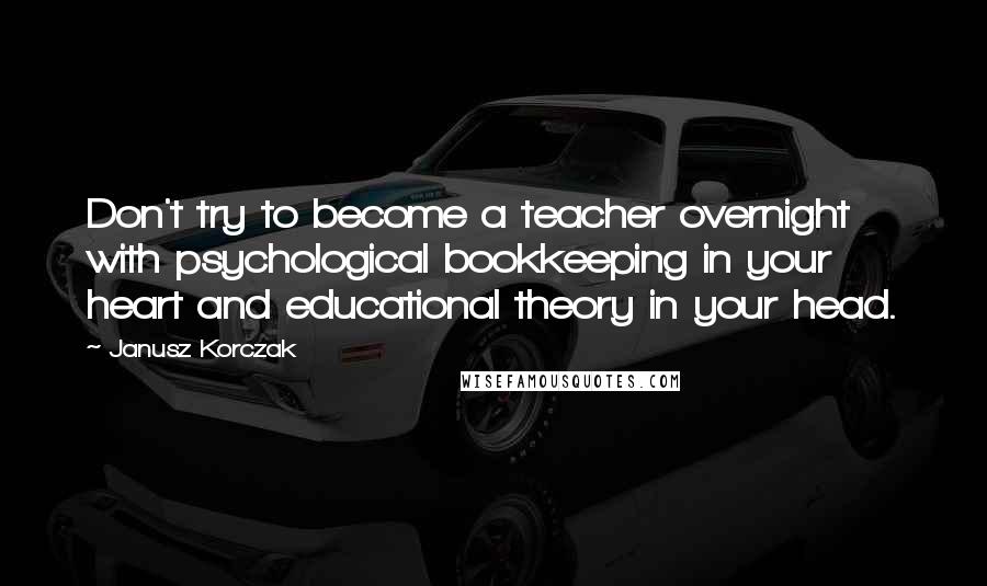 Janusz Korczak Quotes: Don't try to become a teacher overnight with psychological bookkeeping in your heart and educational theory in your head.