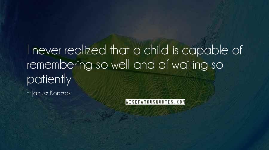 Janusz Korczak Quotes: I never realized that a child is capable of remembering so well and of waiting so patiently