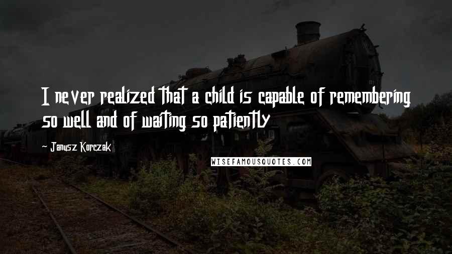 Janusz Korczak Quotes: I never realized that a child is capable of remembering so well and of waiting so patiently