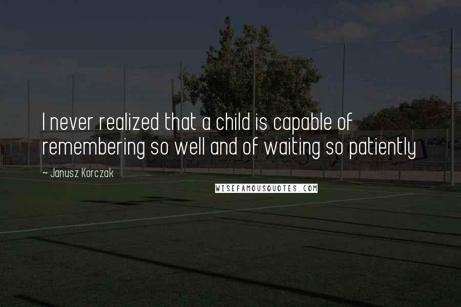 Janusz Korczak Quotes: I never realized that a child is capable of remembering so well and of waiting so patiently