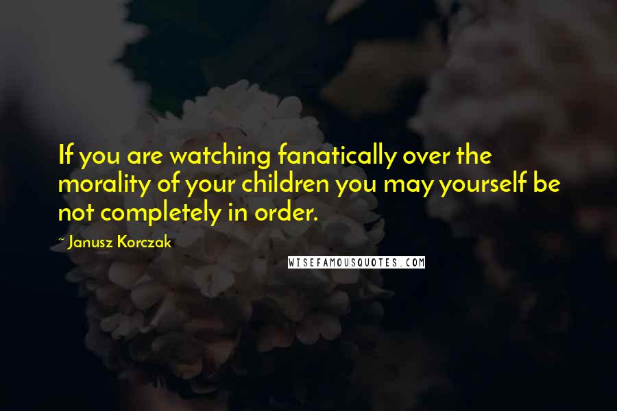 Janusz Korczak Quotes: If you are watching fanatically over the morality of your children you may yourself be not completely in order.