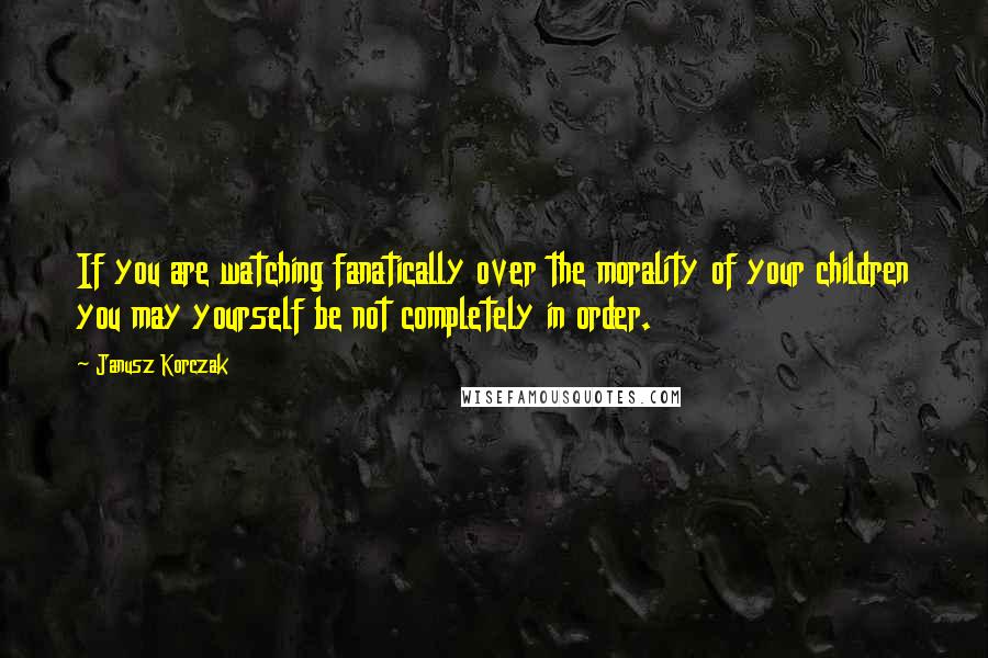 Janusz Korczak Quotes: If you are watching fanatically over the morality of your children you may yourself be not completely in order.