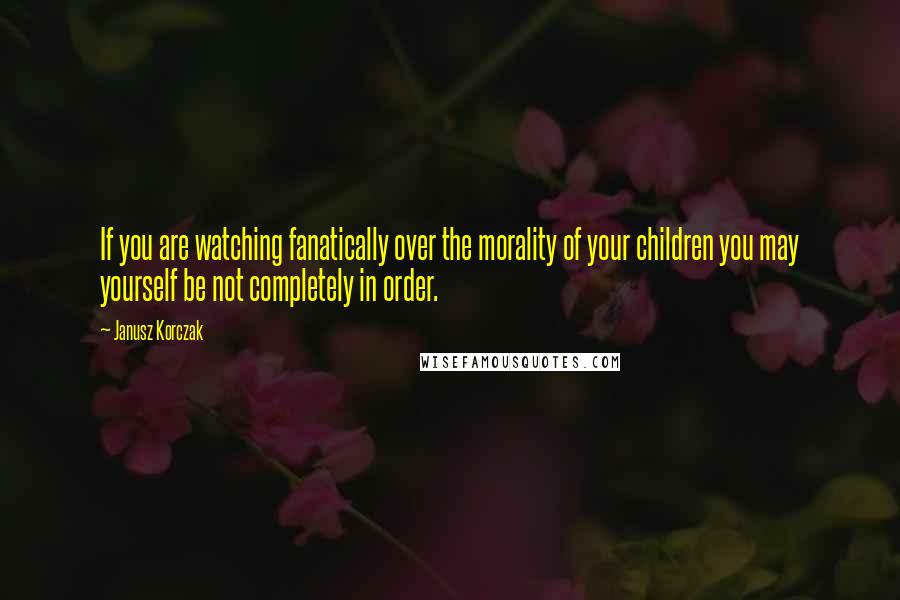Janusz Korczak Quotes: If you are watching fanatically over the morality of your children you may yourself be not completely in order.
