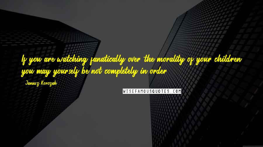 Janusz Korczak Quotes: If you are watching fanatically over the morality of your children you may yourself be not completely in order.