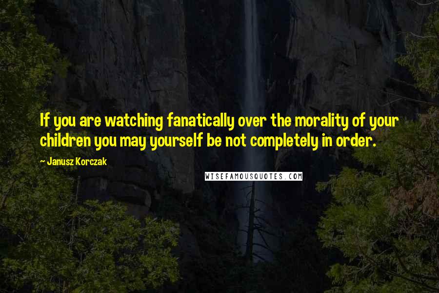 Janusz Korczak Quotes: If you are watching fanatically over the morality of your children you may yourself be not completely in order.