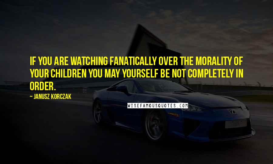 Janusz Korczak Quotes: If you are watching fanatically over the morality of your children you may yourself be not completely in order.