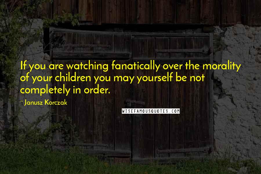 Janusz Korczak Quotes: If you are watching fanatically over the morality of your children you may yourself be not completely in order.