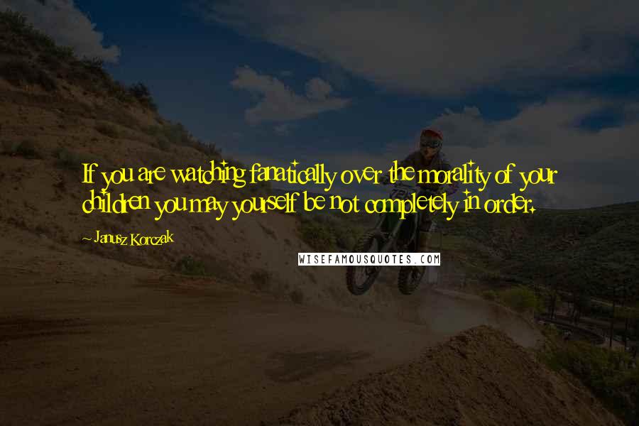 Janusz Korczak Quotes: If you are watching fanatically over the morality of your children you may yourself be not completely in order.
