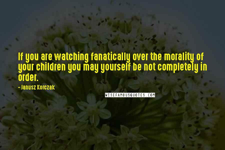 Janusz Korczak Quotes: If you are watching fanatically over the morality of your children you may yourself be not completely in order.