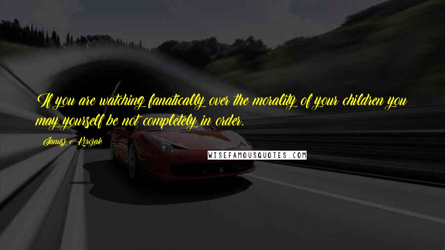 Janusz Korczak Quotes: If you are watching fanatically over the morality of your children you may yourself be not completely in order.
