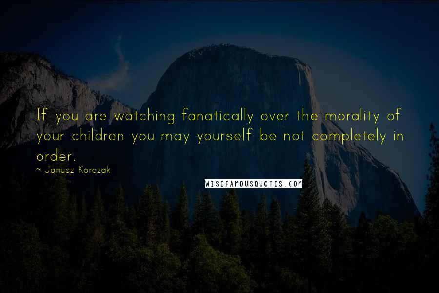 Janusz Korczak Quotes: If you are watching fanatically over the morality of your children you may yourself be not completely in order.