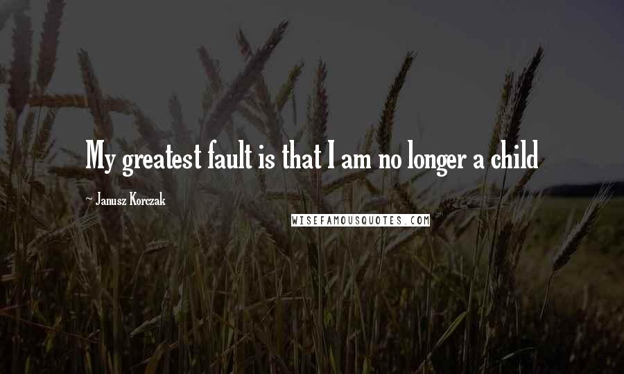 Janusz Korczak Quotes: My greatest fault is that I am no longer a child