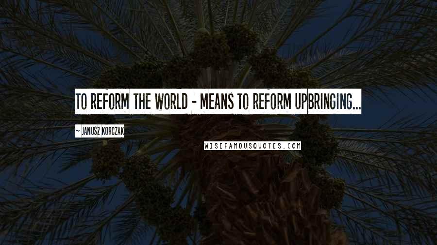 Janusz Korczak Quotes: To reform the world - means to reform upbringing...