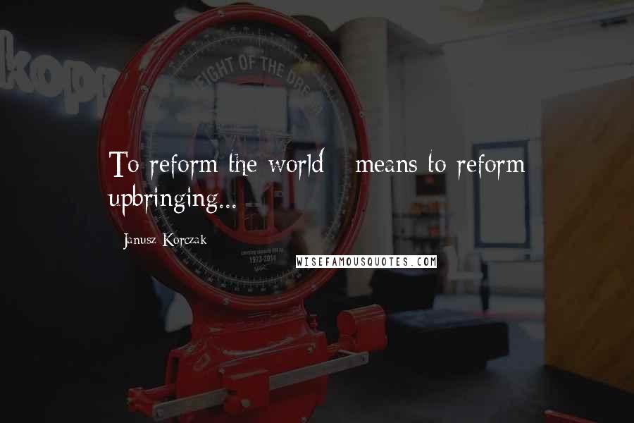 Janusz Korczak Quotes: To reform the world - means to reform upbringing...