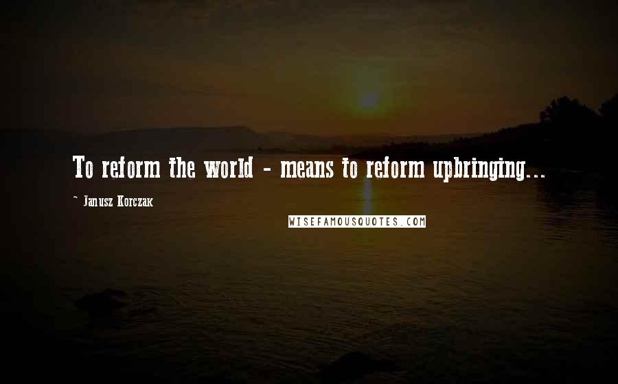 Janusz Korczak Quotes: To reform the world - means to reform upbringing...