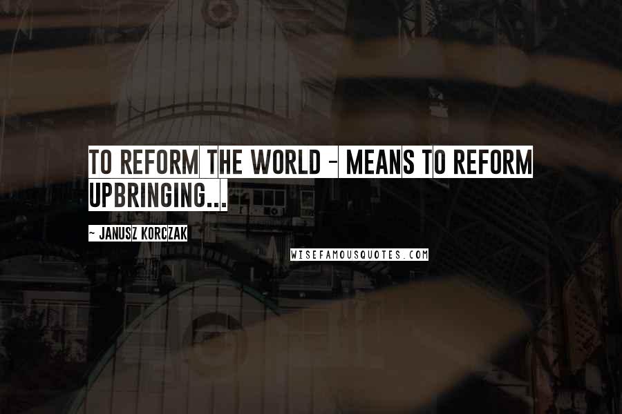 Janusz Korczak Quotes: To reform the world - means to reform upbringing...