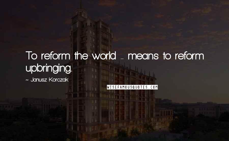 Janusz Korczak Quotes: To reform the world - means to reform upbringing...