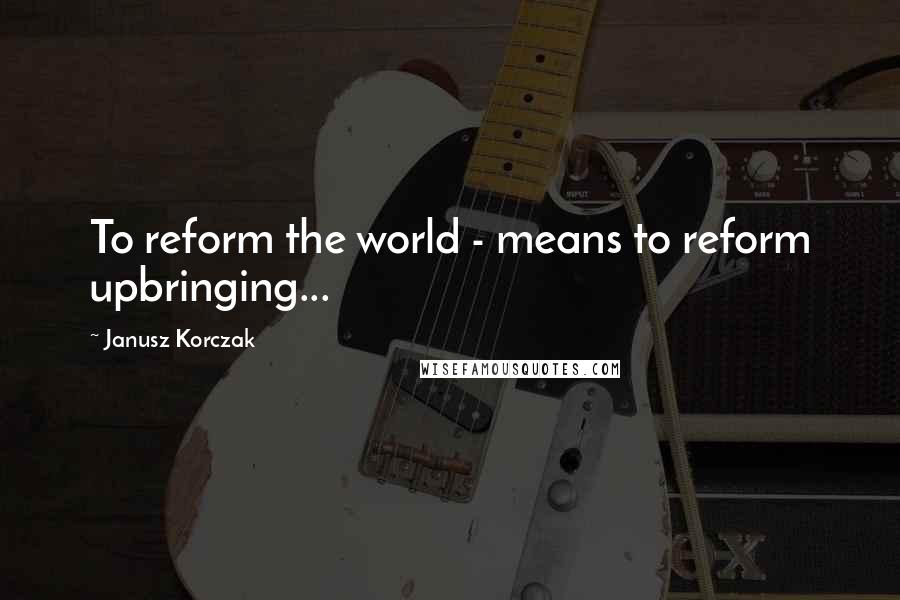 Janusz Korczak Quotes: To reform the world - means to reform upbringing...