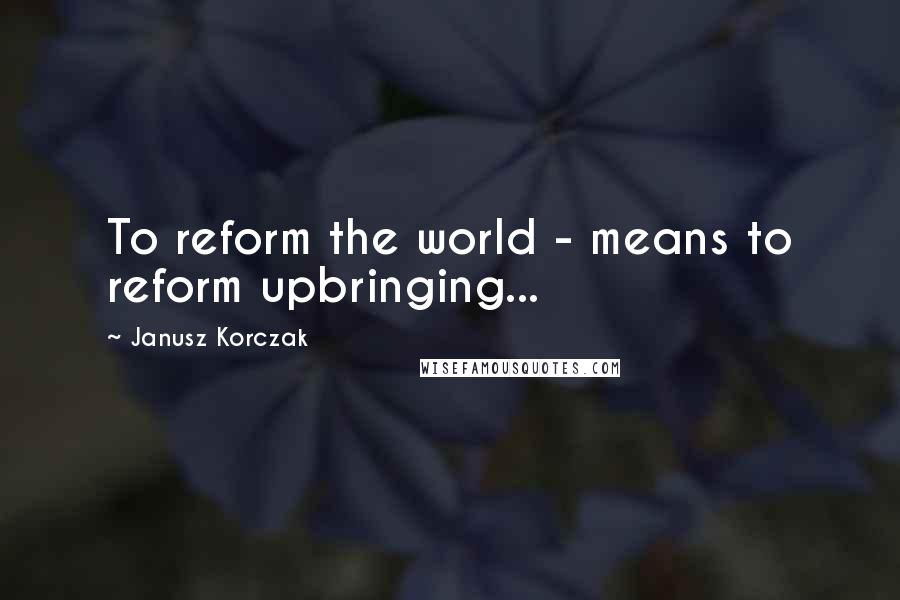 Janusz Korczak Quotes: To reform the world - means to reform upbringing...