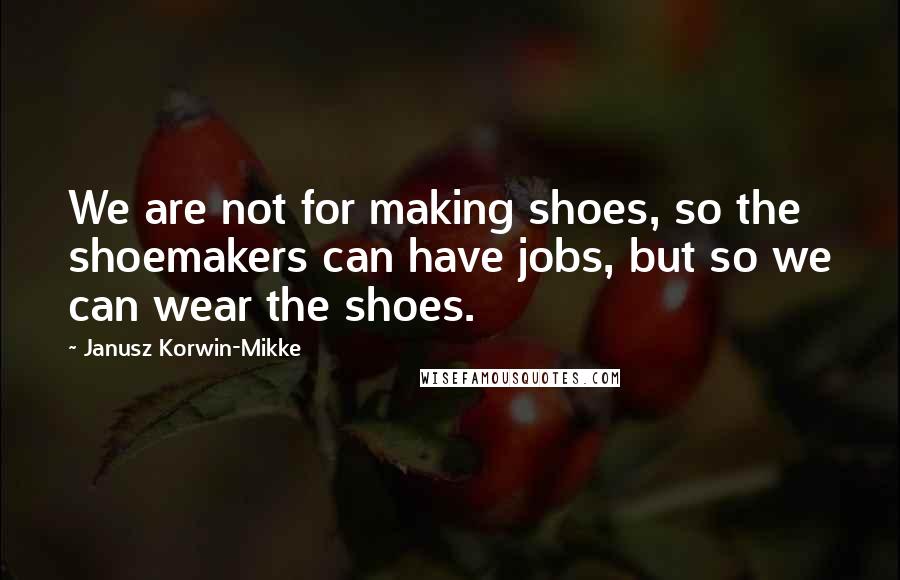 Janusz Korwin-Mikke Quotes: We are not for making shoes, so the shoemakers can have jobs, but so we can wear the shoes.