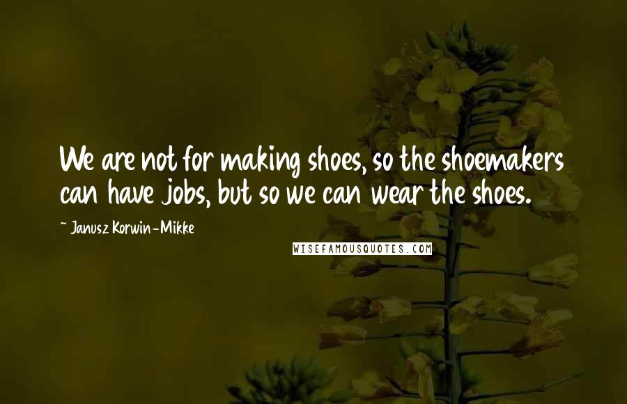 Janusz Korwin-Mikke Quotes: We are not for making shoes, so the shoemakers can have jobs, but so we can wear the shoes.