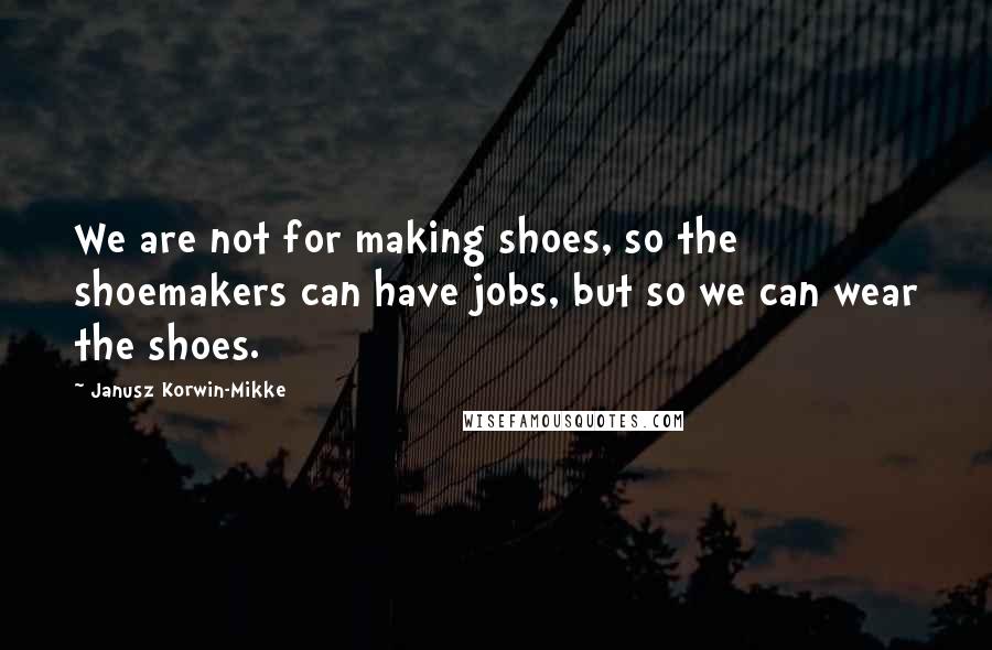 Janusz Korwin-Mikke Quotes: We are not for making shoes, so the shoemakers can have jobs, but so we can wear the shoes.