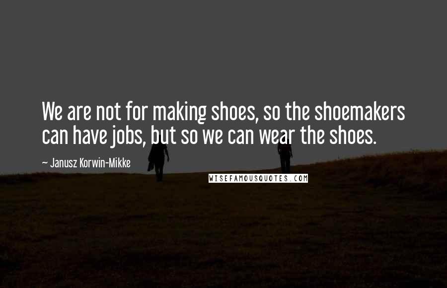 Janusz Korwin-Mikke Quotes: We are not for making shoes, so the shoemakers can have jobs, but so we can wear the shoes.